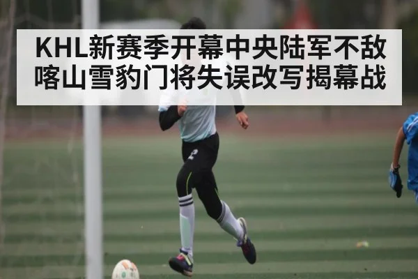 KHL新赛季开幕中央陆军不敌喀山雪豹门将失误改写揭幕战